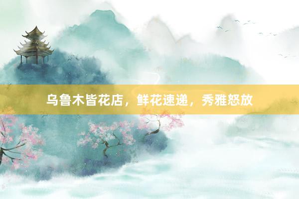 乌鲁木皆花店，鲜花速递，秀雅怒放