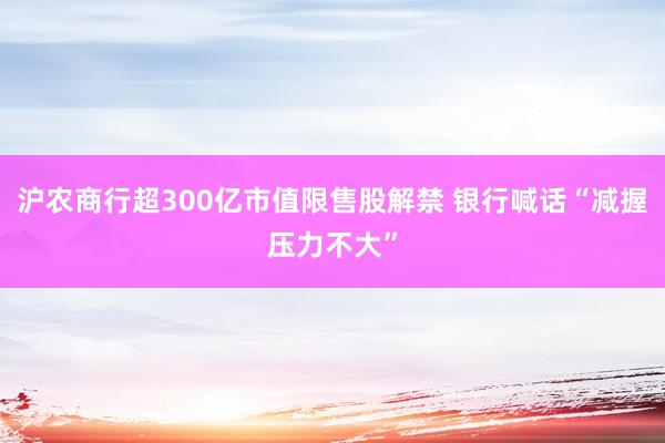 沪农商行超300亿市值限售股解禁 银行喊话“减握压力不大”