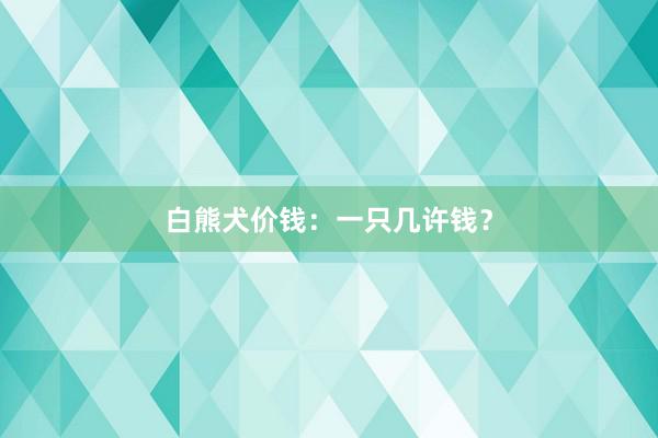 白熊犬价钱：一只几许钱？